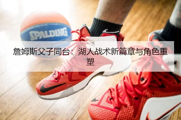 詹姆斯父子同台：湖人战术新篇章与角色重塑