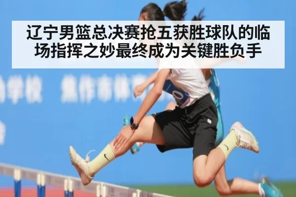 辽宁男篮总决赛抢五获胜球队的临场指挥之妙最终成为关键胜负手