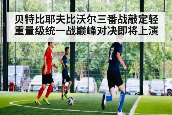 贝特比耶夫比沃尔三番战敲定轻重量级统一战巅峰对决即将上演